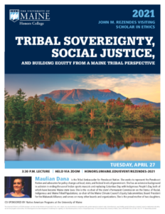 2021 Rezendes Visiting Scholar in Ethics: TRIBAL SOVEREIGNTY, SOCIAL JUSTICE, AND BUILDING EQUITY FROM A MAINE TRIBAL PERSPECTIVE by Maulian Dana, Tribal Ambassador for Penobscot Nation. Tuesday, April 27, 2021, 3:30PM lecture held via Zoom. 