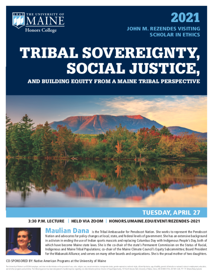 2021 Rezendes Visiting Scholar in Ethics: TRIBAL SOVEREIGNTY, SOCIAL JUSTICE, AND BUILDING EQUITY FROM A MAINE TRIBAL PERSPECTIVE by Maulian Dana, Tribal Ambassador for Penobscot Nation. Tuesday, April 27, 2021, 3:30PM lecture held via Zoom.